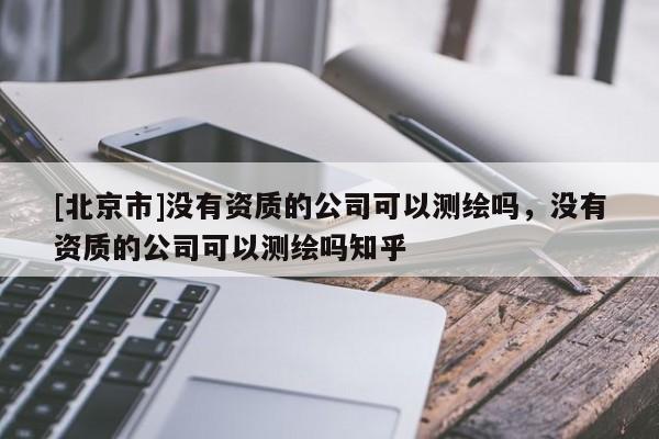 [北京市]没有资质的公司可以测绘吗，没有资质的公司可以测绘吗知乎