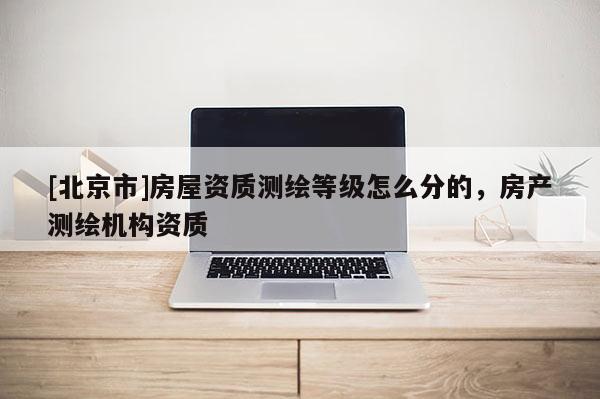 [北京市]房屋资质测绘等级怎么分的，房产测绘机构资质