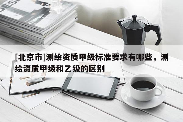 [北京市]测绘资质甲级标准要求有哪些，测绘资质甲级和乙级的区别