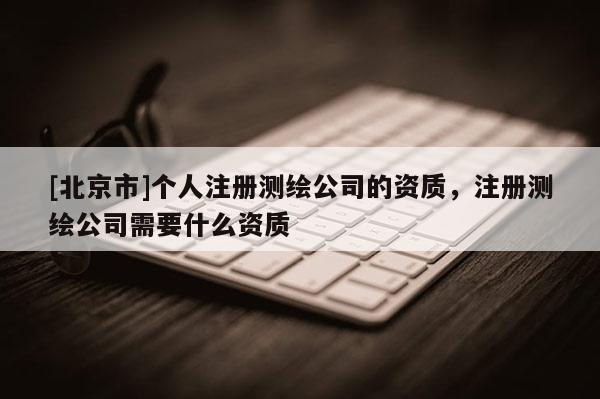 [北京市]个人注册测绘公司的资质，注册测绘公司需要什么资质