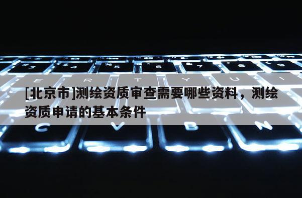 [北京市]测绘资质审查需要哪些资料，测绘资质申请的基本条件