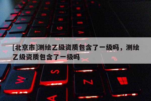 [北京市]测绘乙级资质包含了一级吗，测绘乙级资质包含了一级吗