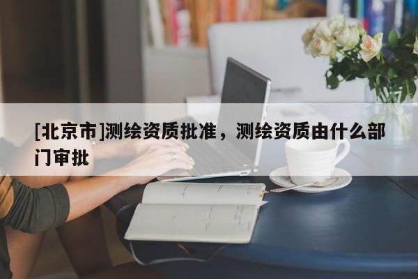 [北京市]测绘资质批准，测绘资质由什么部门审批