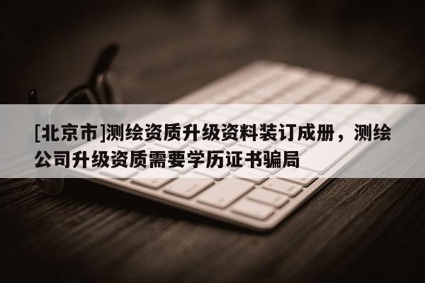 [北京市]测绘资质升级资料装订成册，测绘公司升级资质需要学历证书骗局