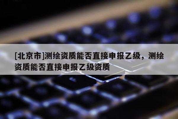 [北京市]测绘资质能否直接申报乙级，测绘资质能否直接申报乙级资质