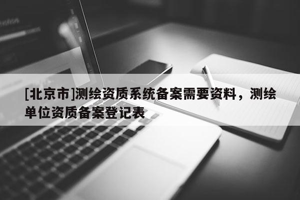 [北京市]测绘资质系统备案需要资料，测绘单位资质备案登记表