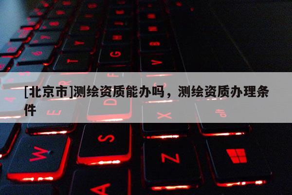 [北京市]测绘资质能办吗，测绘资质办理条件