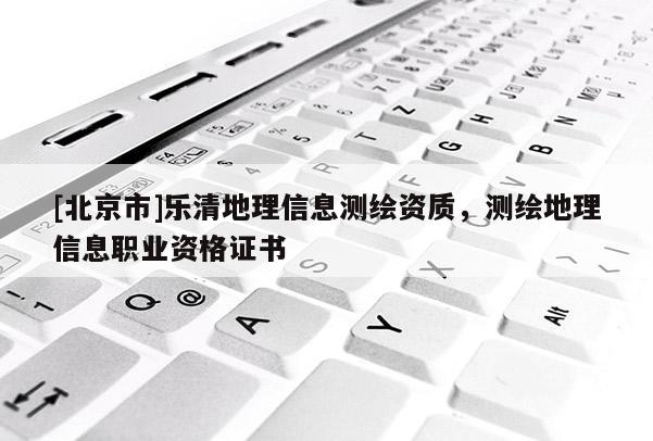 [北京市]乐清地理信息测绘资质，测绘地理信息职业资格证书