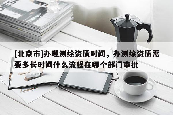 [北京市]办理测绘资质时间，办测绘资质需要多长时间什么流程在哪个部门审批