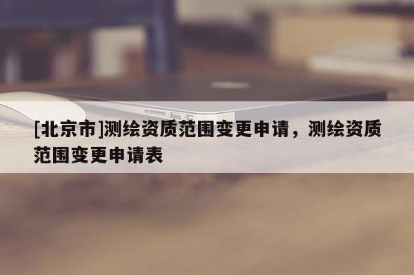 [北京市]测绘资质范围变更申请，测绘资质范围变更申请表