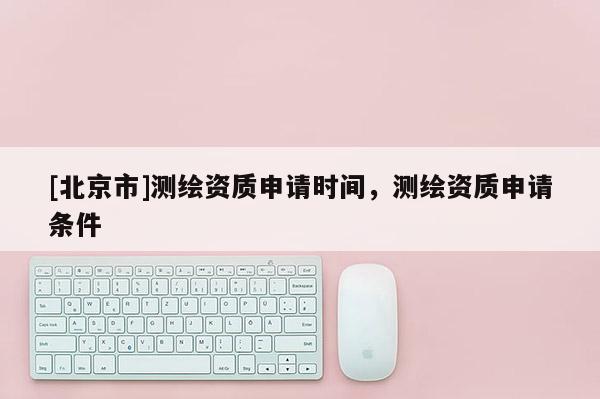 [北京市]测绘资质申请时间，测绘资质申请条件