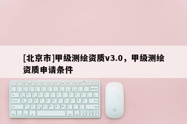[北京市]甲级测绘资质v3.0，甲级测绘资质申请条件