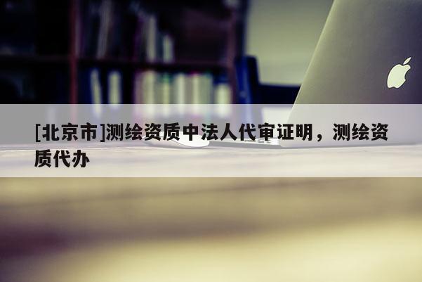 [北京市]测绘资质中法人代审证明，测绘资质代办