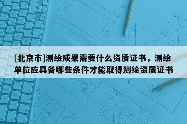 [北京市]测绘成果需要什么资质证书，测绘单位应具备哪些条件才能取得测绘资质证书