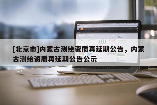 [北京市]内蒙古测绘资质再延期公告，内蒙古测绘资质再延期公告公示