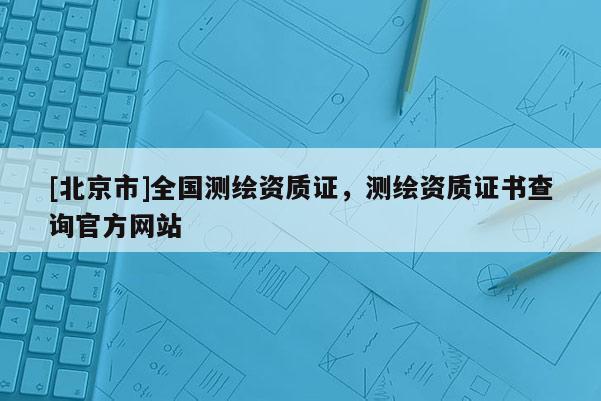 [北京市]全国测绘资质证，测绘资质证书查询官方网站