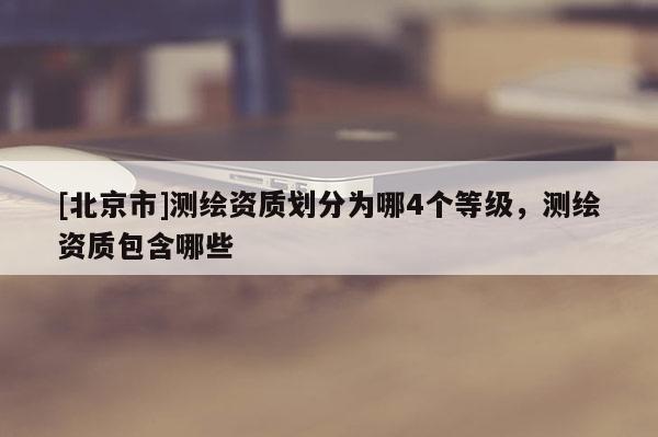 [北京市]测绘资质划分为哪4个等级，测绘资质包含哪些