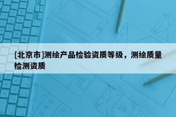 [北京市]测绘产品检验资质等级，测绘质量检测资质