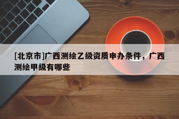[北京市]广西测绘乙级资质申办条件，广西测绘甲级有哪些