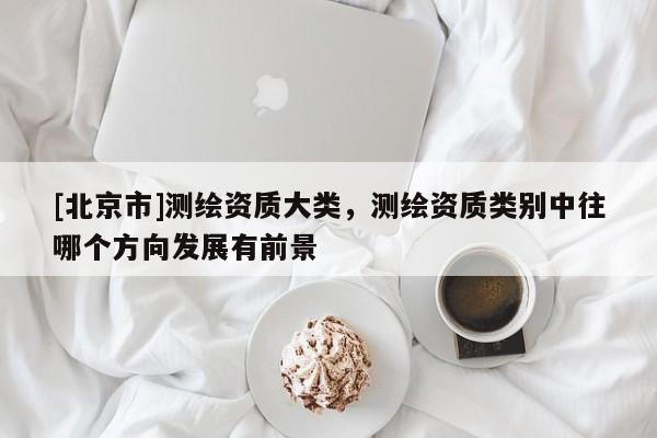 [北京市]测绘资质大类，测绘资质类别中往哪个方向发展有前景