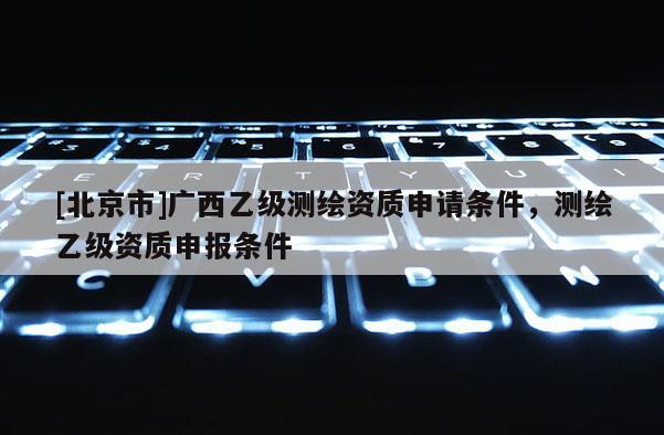 [北京市]广西乙级测绘资质申请条件，测绘乙级资质申报条件
