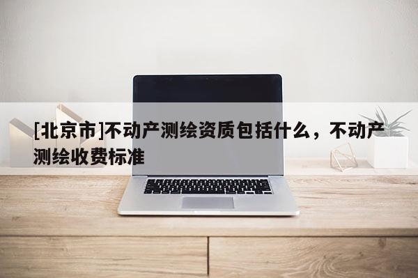 [北京市]不动产测绘资质包括什么，不动产测绘收费标准