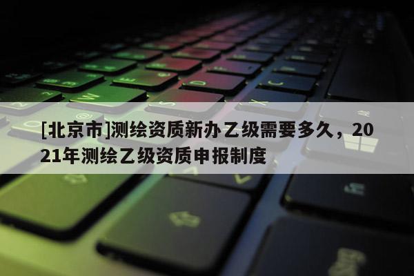 [北京市]测绘资质新办乙级需要多久，2021年测绘乙级资质申报制度