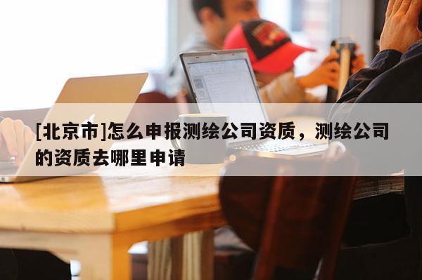 [北京市]怎么申报测绘公司资质，测绘公司的资质去哪里申请