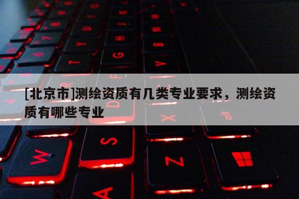 [北京市]测绘资质有几类专业要求，测绘资质有哪些专业