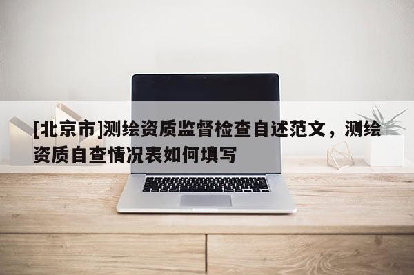 [北京市]测绘资质监督检查自述范文，测绘资质自查情况表如何填写