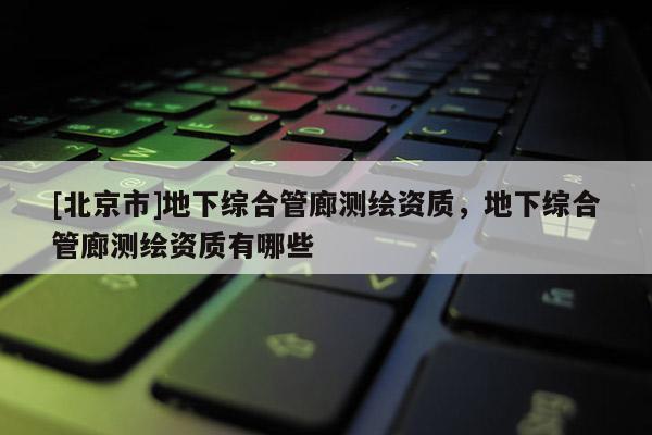 [北京市]地下综合管廊测绘资质，地下综合管廊测绘资质有哪些