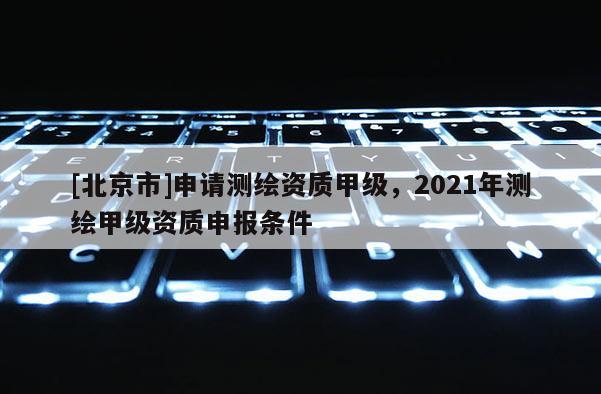 [北京市]申请测绘资质甲级，2021年测绘甲级资质申报条件