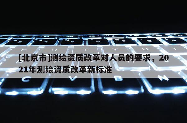 [北京市]测绘资质改革对人员的要求，2021年测绘资质改革新标准