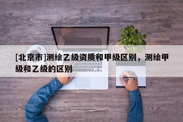 [北京市]测绘乙级资质和甲级区别，测绘甲级和乙级的区别