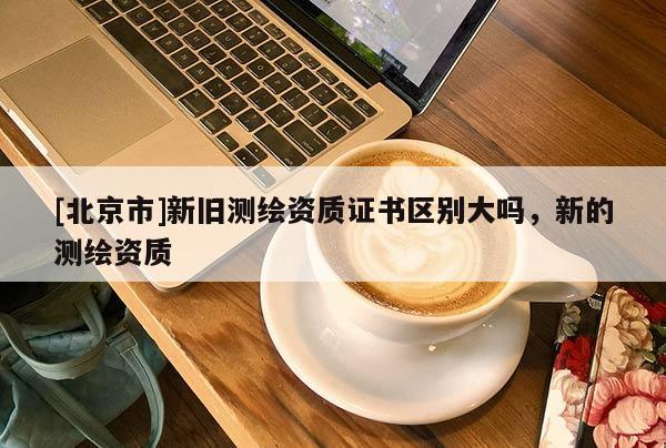 [北京市]新旧测绘资质证书区别大吗，新的测绘资质