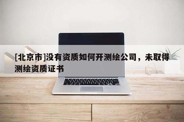 [北京市]没有资质如何开测绘公司，未取得测绘资质证书