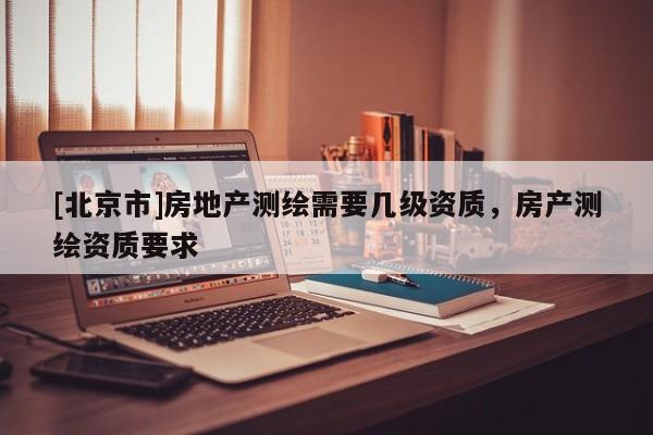 [北京市]房地产测绘需要几级资质，房产测绘资质要求