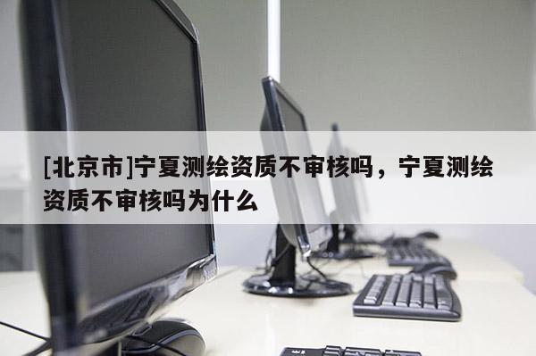 [北京市]宁夏测绘资质不审核吗，宁夏测绘资质不审核吗为什么