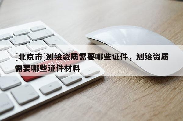 [北京市]测绘资质需要哪些证件，测绘资质需要哪些证件材料
