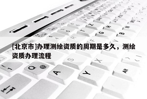 [北京市]办理测绘资质的周期是多久，测绘资质办理流程