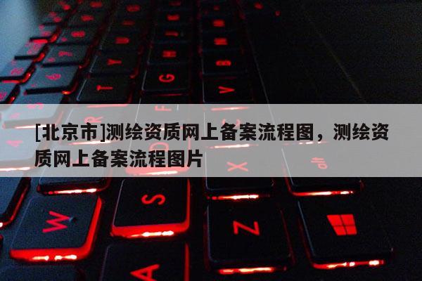 [北京市]测绘资质网上备案流程图，测绘资质网上备案流程图片