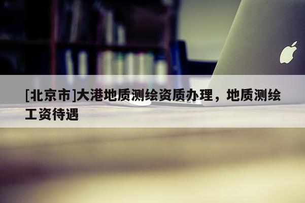 [北京市]大港地质测绘资质办理，地质测绘工资待遇