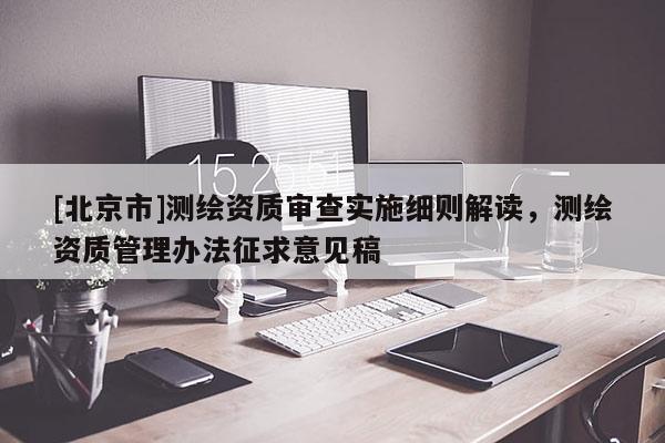 [北京市]测绘资质审查实施细则解读，测绘资质管理办法征求意见稿