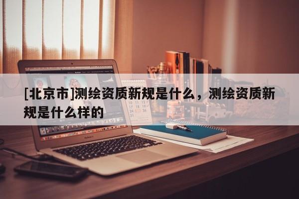 [北京市]测绘资质新规是什么，测绘资质新规是什么样的