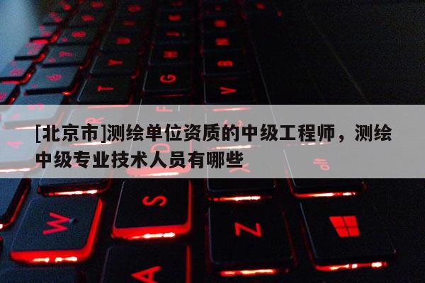 [北京市]测绘单位资质的中级工程师，测绘中级专业技术人员有哪些