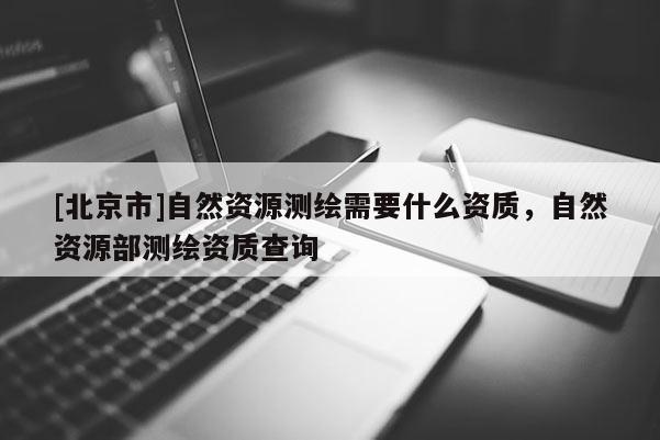 [北京市]自然资源测绘需要什么资质，自然资源部测绘资质查询