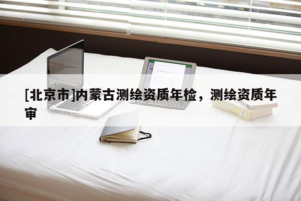 [北京市]内蒙古测绘资质年检，测绘资质年审