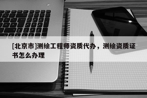 [北京市]测绘工程师资质代办，测绘资质证书怎么办理