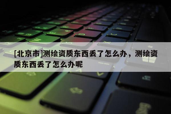 [北京市]测绘资质东西丢了怎么办，测绘资质东西丢了怎么办呢