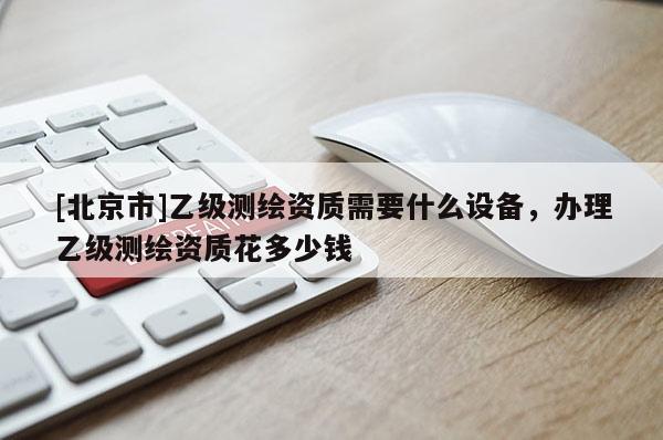 [北京市]乙级测绘资质需要什么设备，办理乙级测绘资质花多少钱